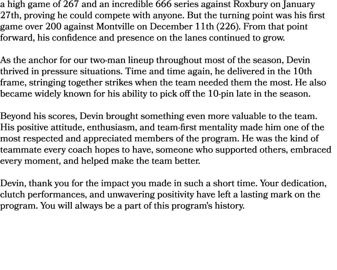 a high game of 267 and an incredible 666 series against Roxbury on January 27th, proving he could compete with anyone...