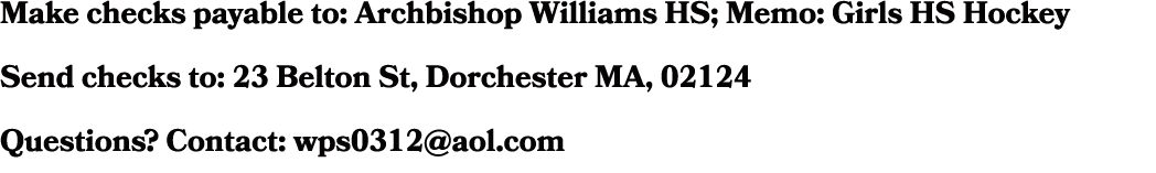 Make checks payable to: Archbishop Williams HS; Memo: Girls HS Hockey Send checks to: 23 Belton St, Dorchester MA, 02...