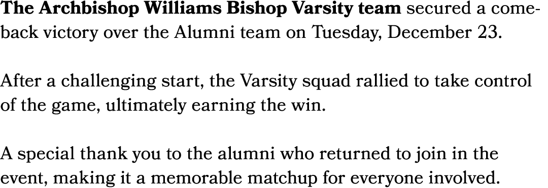 The Archbishop Williams Bishop Varsity team secured a comeback victory over the Alumni team on Tuesday, December 23. ...