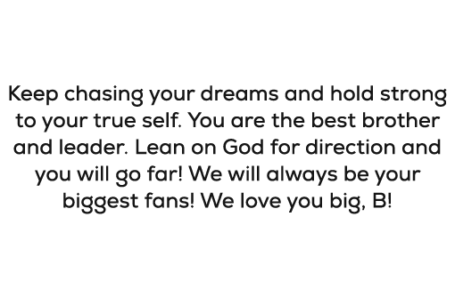 Bryson, Keep chasing your dreams and hold strong to your true self. You are the best brother and leader. Lean on God ...
