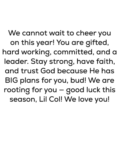 Dear Collin, We cannot wait to cheer you on this year! You are gifted, hard working, committed, and a leader. Stay st...