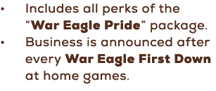• Includes all perks of the “War Eagle Pride” package. • Business is announced after every War Eagle First Down at ho...