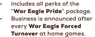 • Includes all perks of the “War Eagle Pride” package. • Business is announced after every War Eagle Forced Turnover ...