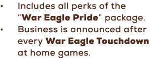 • Includes all perks of the “War Eagle Pride” package. • Business is announced after every War Eagle Touchdown at hom...