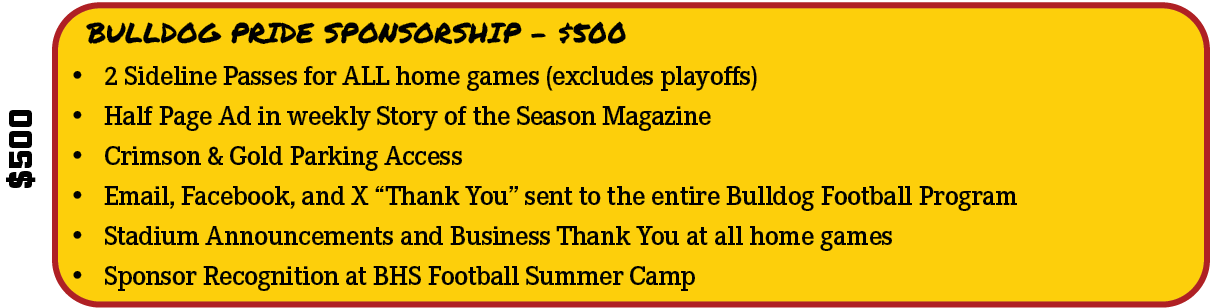 $500,BULLDOG PRIDE SPONSORSHIP - $500,• 2 Sideline Passes for ALL home games (excludes playoffs) • Half Page Ad in we...