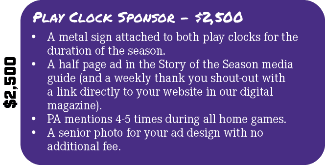 $2,500,Play Clock Sponsor $2,500,• A metal sign attached to both play clocks for the duration of the season. • A half...