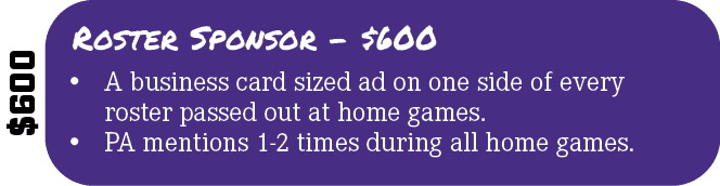 $600,Roster Sponsor $600,• A business card sized ad on one side of every roster passed out at home games. • PA mentio...