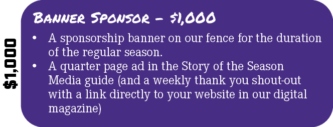 $1,000,Banner Sponsor $1,000,• A sponsorship banner on our fence for the duration of the regular season. • A quarter ...