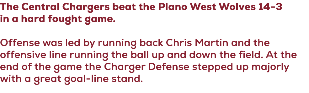 The Central Chargers beat the Plano West Wolves 14 3 in a hard fought game. Offense was led by running back Chris Mar...