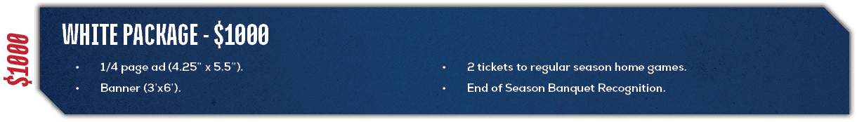 $1000,White Package $1000,• 2 tickets to regular season home games. • End of Season Banquet Recognition.,• 1/4 page a...