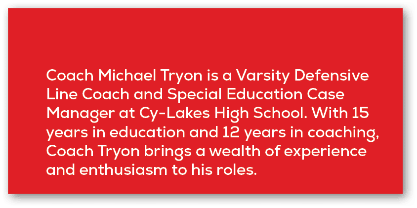 Coach Michael Tryon is a Varsity Defensive Line Coach and Special Education Case Manager at Cy Lakes High School. Wit...
