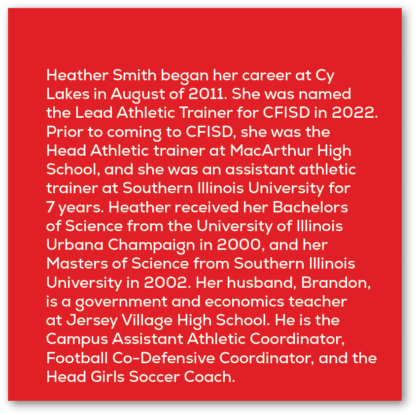 Heather Smith began her career at Cy Lakes in August of 2011. She was named the Lead Athletic Trainer for CFISD in 20...