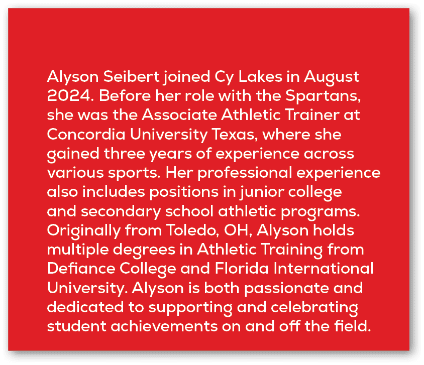 Alyson Seibert joined Cy Lakes in August 2024. Before her role with the Spartans, she was the Associate Athletic Trai...