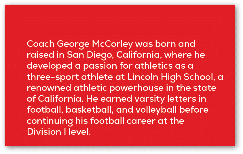 Coach George McCorley was born and raised in San Diego, California, where he developed a passion for athletics as a t...