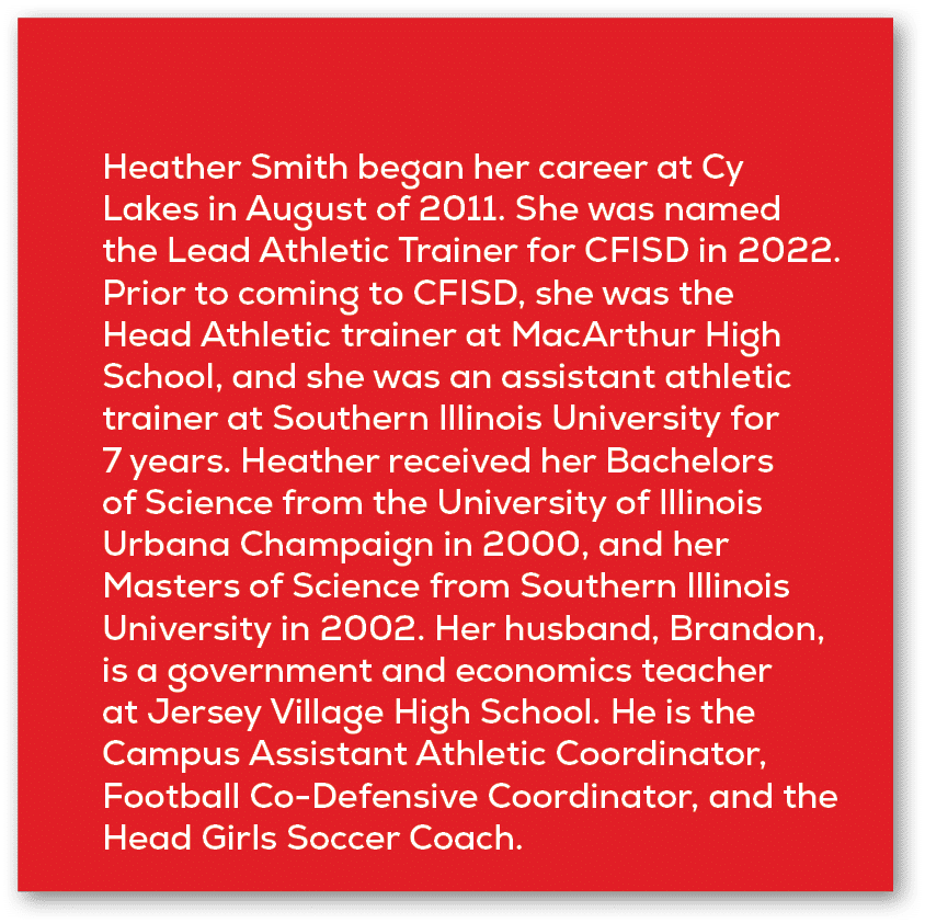Heather Smith began her career at Cy Lakes in August of 2011. She was named the Lead Athletic Trainer for CFISD in 20...