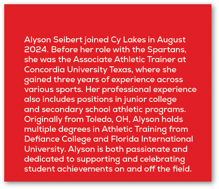 Alyson Seibert joined Cy Lakes in August 2024. Before her role with the Spartans, she was the Associate Athletic Trai...