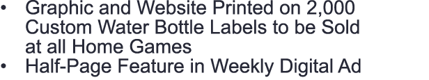 • Graphic and Website Printed on 2,000 Custom Water Bottle Labels to be Sold at all Home Games • Half Page Feature in...