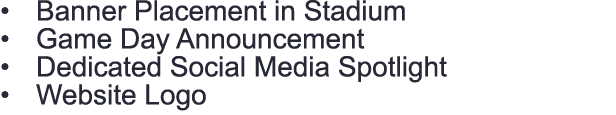 • Banner Placement in Stadium • Game Day Announcement • Dedicated Social Media Spotlight • Website Logo 