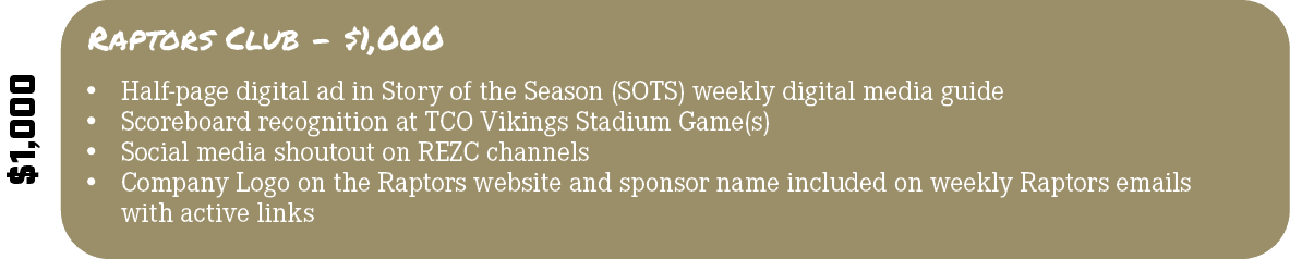 $1,000,Raptors Club $1,000,• Half page digital ad in Story of the Season (SOTS) weekly digital media guide • Scoreboa...