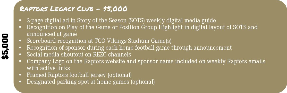$5,000,Raptors Legacy Club $5,000,• 2 page digital ad in Story of the Season (SOTS) weekly digital media guide • Reco...