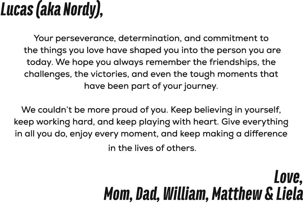 Lucas (aka Nordy), Your perseverance, determination, and commitment to the things you love have shaped you into the p...