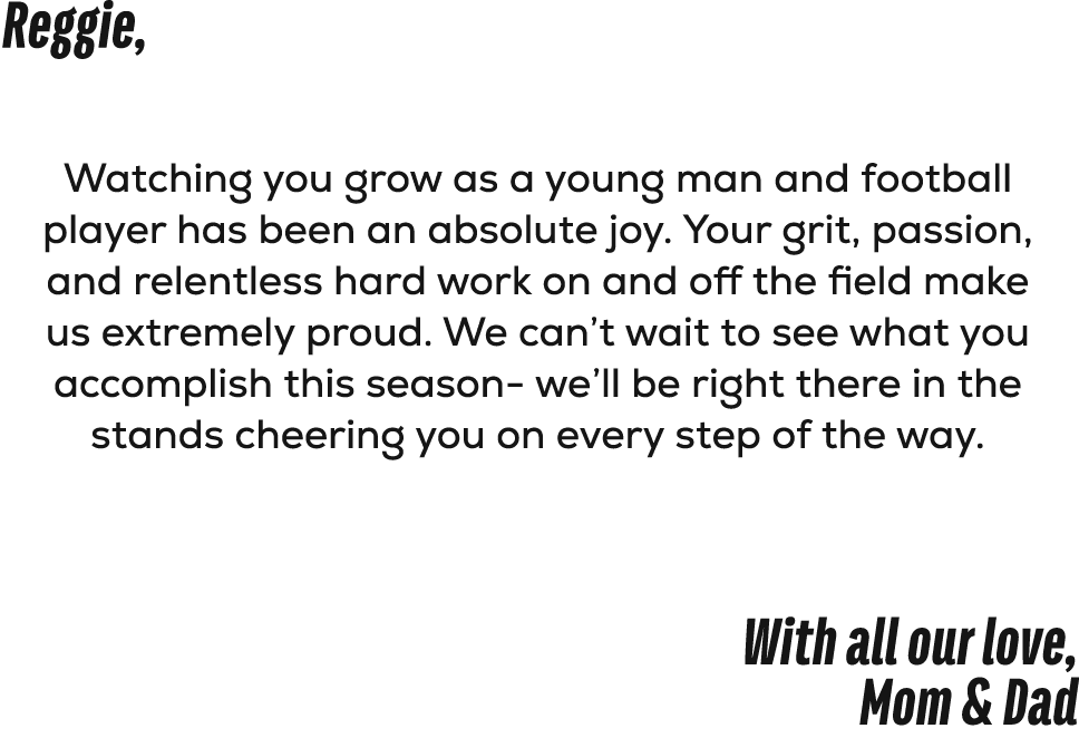 Reggie, Watching you grow as a young man and football player has been an absolute joy. Your grit, passion, and relent...