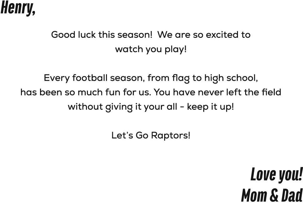 Henry, Good luck this season! We are so excited to watch you play! Every football season, from flag to high school, h...