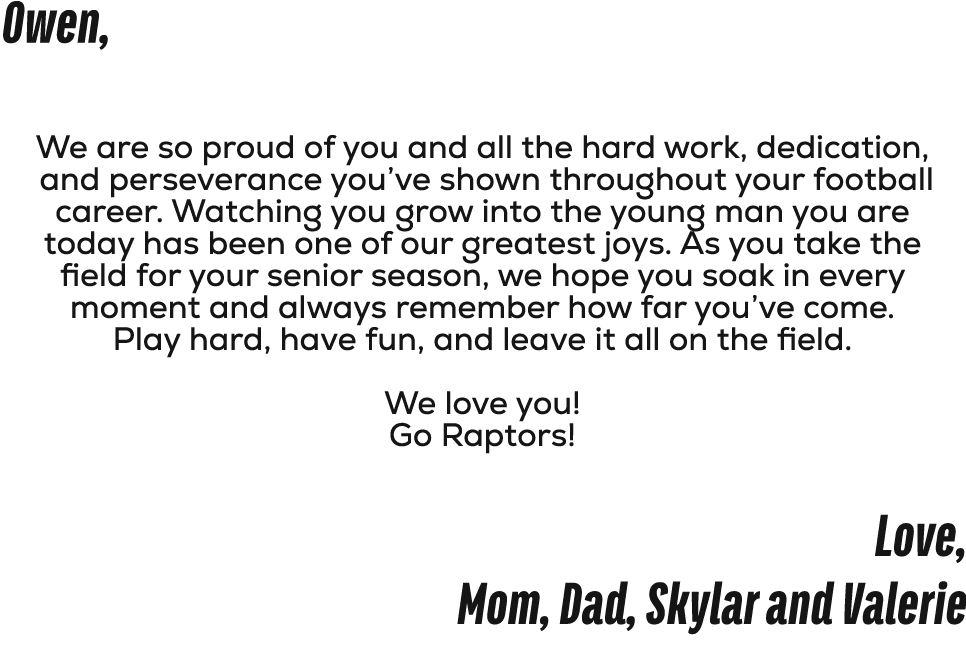 Owen, We are so proud of you and all the hard work, dedication, and perseverance you’ve shown throughout your footbal...