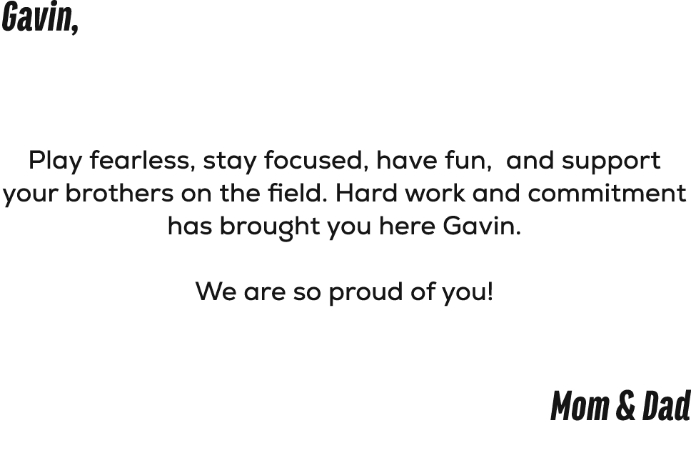 Gavin, Play fearless, stay focused, have fun, and support your brothers on the field. Hard work and commitment has br...