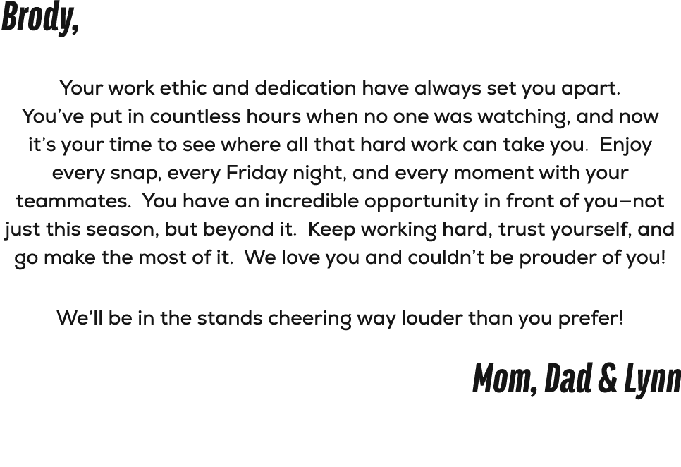 Brody, Your work ethic and dedication have always set you apart. You’ve put in countless hours when no one was watchi...