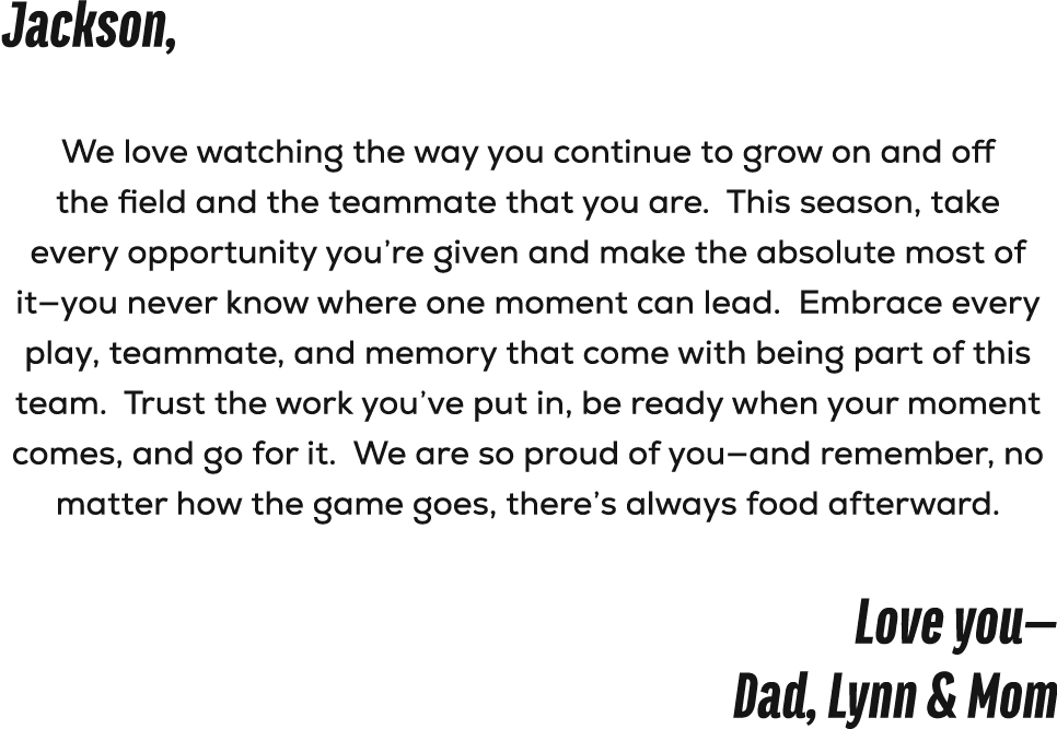 Jackson, We love watching the way you continue to grow on and off the field and the teammate that you are. This seaso...