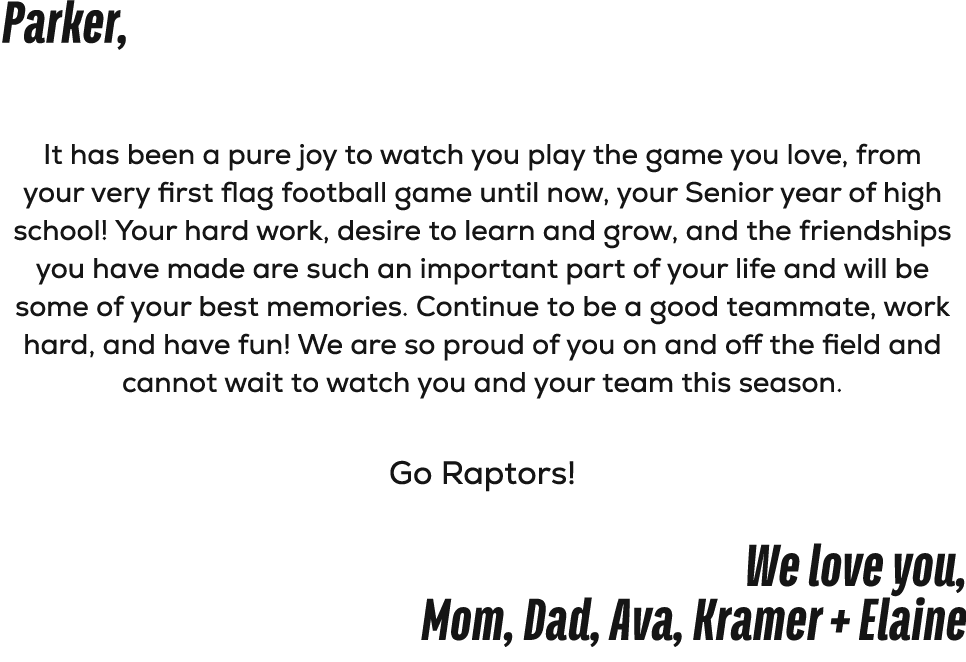 Parker, It has been a pure joy to watch you play the game you love, from your very first flag football game until now...
