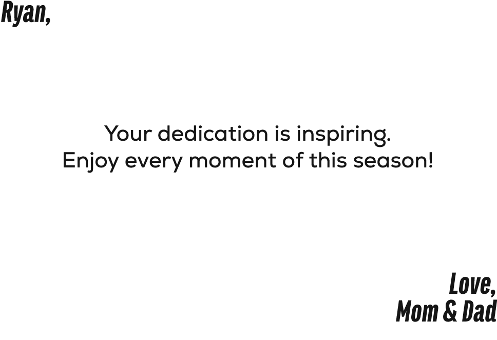 Ryan, Your dedication is inspiring. Enjoy every moment of this season! Love, Mom & Dad