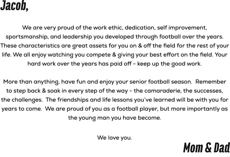Jacob, We are very proud of the work ethic, dedication, self improvement, sportsmanship, and leadership you developed...
