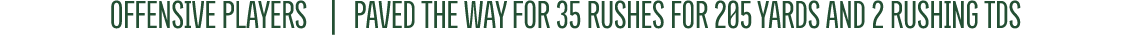 OFFENSIVE PLAYERS | paveD the way for 35 rushes for 205 yards and 2 rushing TDs