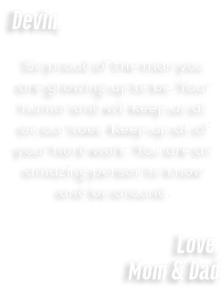 Devin, So proud of the man you are growing up to be. Your humor and wit keep us all on our toes. Keep up all of your ...