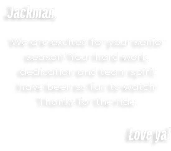 Jackman, We are excited for your senior season! Your hard work, dedication and team spirit have been so fun to watch!...