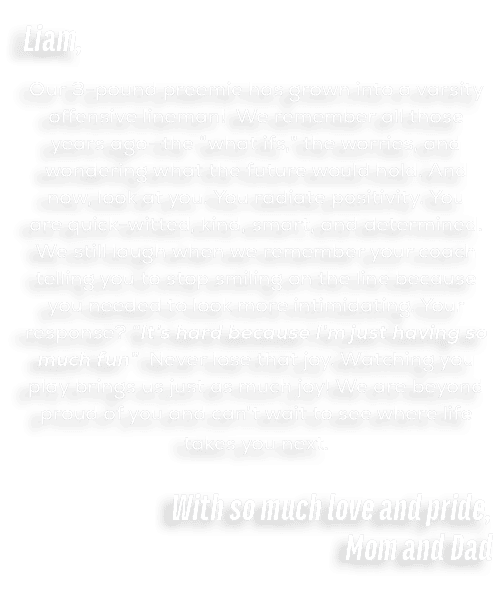 Liam, Our 3 pound preemie has grown into a varsity offensive lineman! We remember all those years ago—the “what ifs,”...
