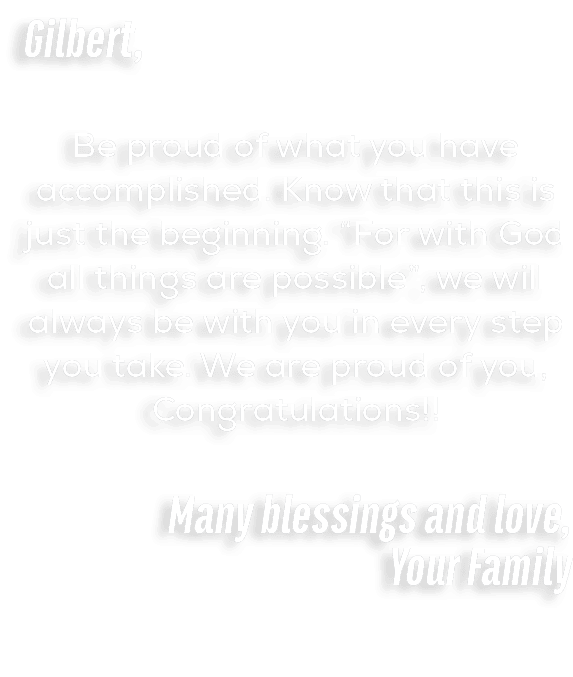 Gilbert, Be proud of what you have accomplished. Know that this is just the beginning. “For with God all things are p...