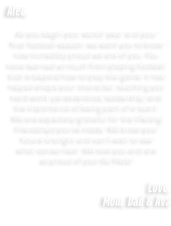 Alec, As you begin your senior year and your final football season, we want you to know how incredibly proud we are o...