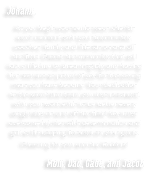 Johann, As you begin your senior year, cherish each moment with your teammates, coaches, family and friends on and of...