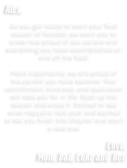Alex, As you get ready to start your final season of football, we want you to know how proud of you we are and everyt...