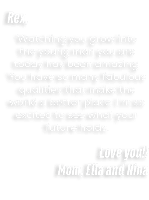 Rex, Watching you grow into the young man you are today has been amazing. You have so many fabulous qualities that ma...