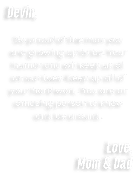 Devin, So proud of the man you are growing up to be. Your humor and wit keep us all on our toes. Keep up all of your ...