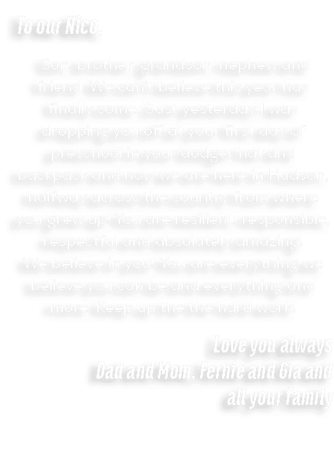 To our Nico, Son, brother, grandson, nephew and friend. We can’t believe this year has finally come. Just yesterday I...