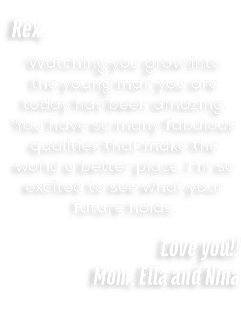 Rex, Watching you grow into the young man you are today has been amazing. You have so many fabulous qualities that ma...