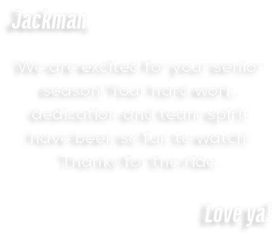 Jackman, We are excited for your senior season! Your hard work, dedication and team spirit have been so fun to watch!...