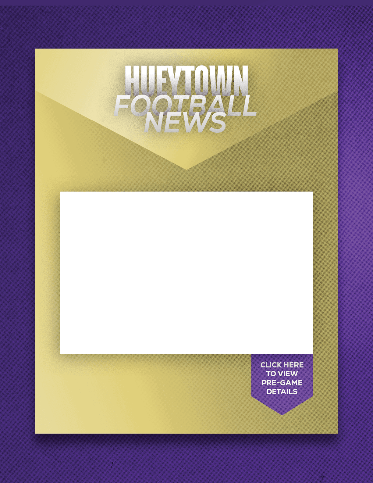 A gold and purple graphic with the text “Hueytown Football News" at the top and a blank white rectangular space in the center with a small purple tag at the bottom right corner reading "Click here to view pre-game details." Description generated by AI