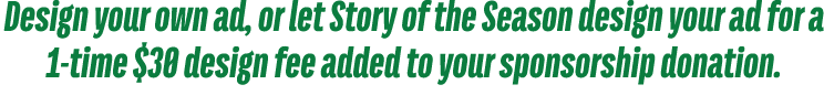 Design your own ad, or let Story of the Season design your ad for a 1 time $30 design fee added to your sponsorship d...