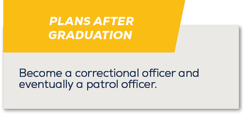 PLANS AFTER GRADUATION,Become a correctional officer and eventually a patrol officer.
